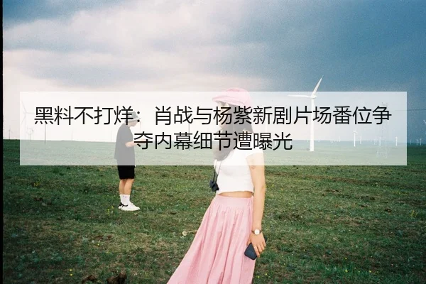 黑料不打烊：肖战与杨紫新剧片场番位争夺内幕细节遭曝光